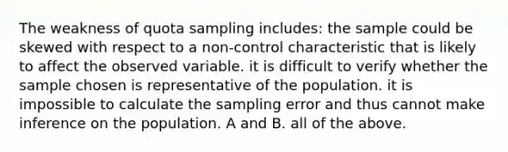 The weakness of quota sampling includes: the sample could be skewed with respect to a non-control characteristic that is likely to affect the observed variable. it is difficult to verify whether the sample chosen is representative of the population. it is impossible to calculate the sampling error and thus cannot make inference on the population. A and B. all of the above.