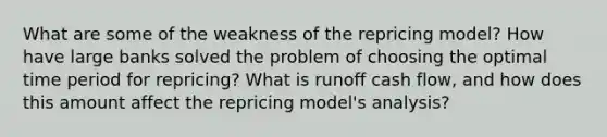 What are some of the weakness of the repricing model? How have large banks solved the problem of choosing the optimal time period for repricing? What is runoff cash flow, and how does this amount affect the repricing model's analysis?