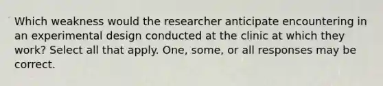 Which weakness would the researcher anticipate encountering in an experimental design conducted at the clinic at which they work? Select all that apply. One, some, or all responses may be correct.