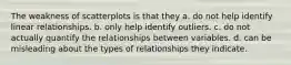 The weakness of scatterplots is that they a. do not help identify linear relationships. b. only help identify outliers. c. do not actually quantify the relationships between variables. d. can be misleading about the types of relationships they indicate.