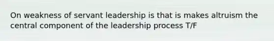 On weakness of servant leadership is that is makes altruism the central component of the leadership process T/F