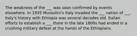 The weakness of the ___ was soon confirmed by events elsewhere. In 1935 Mussolini's Italy invaded the ___ nation of ___. Italy's history with Ethiopia was several decades old. Italian efforts to establish a ___ there in the late 1800s had ended in a crushing military defeat at the hands of the Ethiopians.