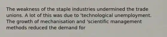 The weakness of the staple industries undermined the trade unions. A lot of this was due to 'technological unemployment. The growth of mechanisation and 'scientific management methods reduced the demand for