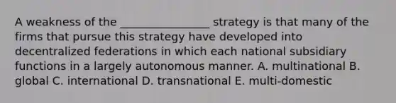 A weakness of the ________________ strategy is that many of the firms that pursue this strategy have developed into decentralized federations in which each national subsidiary functions in a largely autonomous manner. A. multinational B. global C. international D. transnational E. multi-domestic