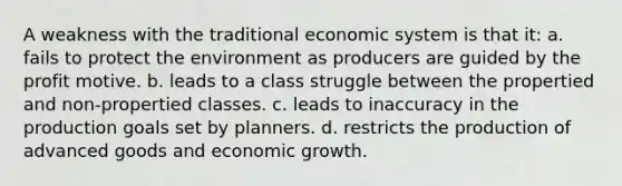 A weakness with the traditional economic system is that it: a. fails to protect the environment as producers are guided by the profit motive. b. leads to a class struggle between the propertied and non-propertied classes. c. leads to inaccuracy in the production goals set by planners. d. restricts the production of advanced goods and economic growth.