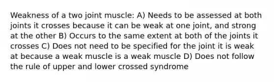 Weakness of a two joint muscle: A) Needs to be assessed at both joints it crosses because it can be weak at one joint, and strong at the other B) Occurs to the same extent at both of the joints it crosses C) Does not need to be specified for the joint it is weak at because a weak muscle is a weak muscle D) Does not follow the rule of upper and lower crossed syndrome