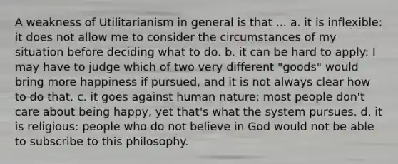 A weakness of Utilitarianism in general is that ... a. it is inflexible: it does not allow me to consider the circumstances of my situation before deciding what to do. b. it can be hard to apply: I may have to judge which of two very different "goods" would bring more happiness if pursued, and it is not always clear how to do that. c. it goes against human nature: most people don't care about being happy, yet that's what the system pursues. d. it is religious: people who do not believe in God would not be able to subscribe to this philosophy.