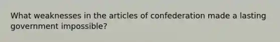 What weaknesses in the articles of confederation made a lasting government impossible?