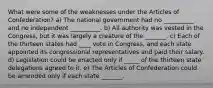 What were some of the weaknesses under the Articles of Confederation? a) The national government had no __________ and no independent __________. b) All authority was vested in the Congress, but it was largely a creature of the _______. c) Each of the thirteen states had ____ vote in Congress, and each state appointed its congressional representatives and paid their salary. d) Legislation could be enacted only if _____ of the thirteen state delegations agreed to it. e) The Articles of Confederation could be amended only if each state _______.