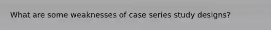 What are some weaknesses of case series study designs?