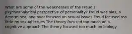 What are some of the weaknesses of the Freud's psychoanalytical perspective of personality? Freud was bias, a determinist, and over focused on sexual issues Freud focused too little on sexual issues The theory focused too much on a cognitive approach The theory focused too much on biology