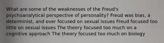 What are some of the weaknesses of the Freud's psychoanalytical perspective of personality? Freud was bias, a determinist, and over focused on sexual issues Freud focused too little on sexual issues The theory focused too much on a cognitive approach The theory focused too much on biology