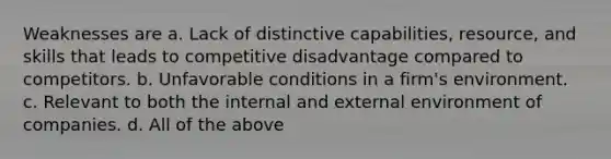 Weaknesses are a. Lack of distinctive capabilities, resource, and skills that leads to competitive disadvantage compared to competitors. b. Unfavorable conditions in a firm's environment. c. Relevant to both the internal and external environment of companies. d. All of the above