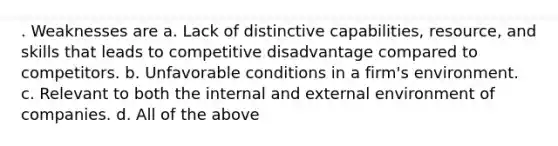 . Weaknesses are a. Lack of distinctive capabilities, resource, and skills that leads to competitive disadvantage compared to competitors. b. Unfavorable conditions in a firm's environment. c. Relevant to both the internal and external environment of companies. d. All of the above