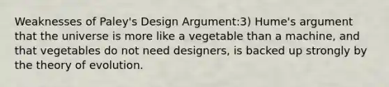 Weaknesses of Paley's Design Argument:3) Hume's argument that the universe is more like a vegetable than a machine, and that vegetables do not need designers, is backed up strongly by the <a href='https://www.questionai.com/knowledge/kzoSBoiwWp-theory-of-evolution' class='anchor-knowledge'>theory of evolution</a>.