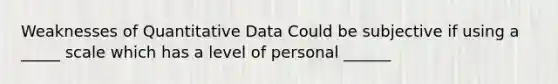 Weaknesses of Quantitative Data Could be subjective if using a _____ scale which has a level of personal ______