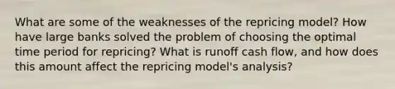 What are some of the weaknesses of the repricing model? How have large banks solved the problem of choosing the optimal time period for repricing? What is runoff cash flow, and how does this amount affect the repricing model's analysis?