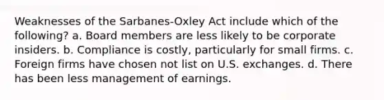 Weaknesses of the Sarbanes-Oxley Act include which of the following? a. Board members are less likely to be corporate insiders. b. Compliance is costly, particularly for small firms. c. Foreign firms have chosen not list on U.S. exchanges. d. There has been less management of earnings.