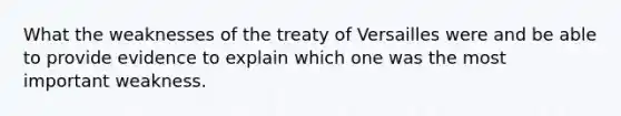 What the weaknesses of the treaty of Versailles were and be able to provide evidence to explain which one was the most important weakness.