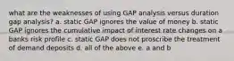 what are the weaknesses of using GAP analysis versus duration gap analysis? a. static GAP ignores the value of money b. static GAP ignores the cumulative impact of interest rate changes on a banks risk profile c. static GAP does not proscribe the treatment of demand deposits d. all of the above e. a and b