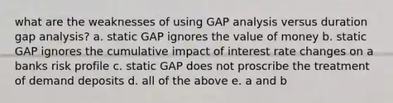 what are the weaknesses of using GAP analysis versus duration gap analysis? a. static GAP ignores the value of money b. static GAP ignores the cumulative impact of interest rate changes on a banks risk profile c. static GAP does not proscribe the treatment of demand deposits d. all of the above e. a and b