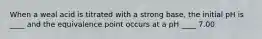 When a weal acid is titrated with a strong base, the initial pH is ____ and the equivalence point occurs at a pH ____ 7.00