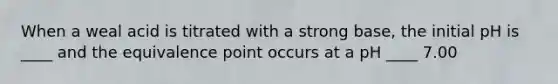 When a weal acid is titrated with a strong base, the initial pH is ____ and the equivalence point occurs at a pH ____ 7.00