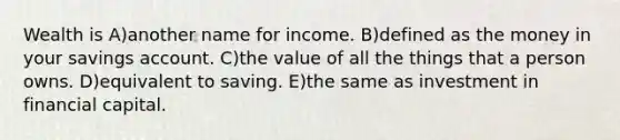 Wealth is A)another name for income. B)defined as the money in your savings account. C)the value of all the things that a person owns. D)equivalent to saving. E)the same as investment in financial capital.