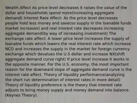 Wealth Affect As price level decreases it raises the value of the dollar and households spend more(increasing aggregate demand) Interest Rate Affect: As the price level decreases people hold less money and save(so supply in the loanable funds market increases) and real interest rate decreases increasing aggregate demand(by way of increasing investment) The exchange rate affect: A lower price level increases the supply of loanable funds which lowers the real interest rate which increase NCO and increases the supply in the market for foreign currency exchange which devalues the U.S dollar and increase NX(shift aggregate demand curve right) If price level increase it works in the opposite manner. For the U.S. economy, the most important reason for the downward slope of aggregate demand curve is the interest rate affect. Theory of liquidity performance(analyzing the short run determination of interest rates in more detail) Theory of liquidity preference is the theory that interest rate adjusts to bring money supply and money demand into balance.(Keynes Theory).