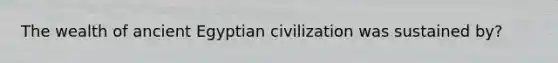 The wealth of ancient Egyptian civilization was sustained by?