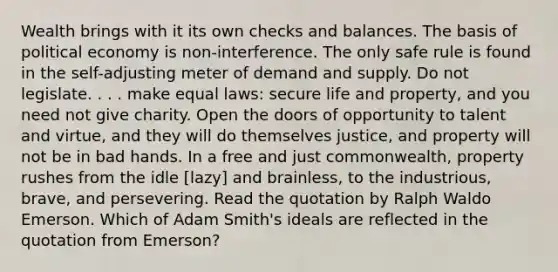 Wealth brings with it its own checks and balances. The basis of political economy is non-interference. The only safe rule is found in the self-adjusting meter of demand and supply. Do not legislate. . . . make equal laws: secure life and property, and you need not give charity. Open the doors of opportunity to talent and virtue, and they will do themselves justice, and property will not be in bad hands. In a free and just commonwealth, property rushes from the idle [lazy] and brainless, to the industrious, brave, and persevering. Read the quotation by Ralph Waldo Emerson. Which of Adam Smith's ideals are reflected in the quotation from Emerson?