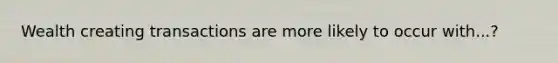 Wealth creating transactions are more likely to occur with...?