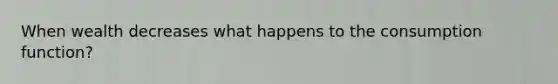 When wealth decreases what happens to the consumption function?