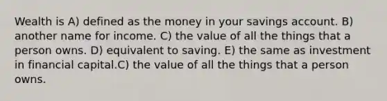 Wealth is A) defined as the money in your savings account. B) another name for income. C) the value of all the things that a person owns. D) equivalent to saving. E) the same as investment in financial capital.C) the value of all the things that a person owns.