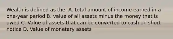 Wealth is defined as the: A. total amount of income earned in a one-year period B. value of all assets minus the money that is owed C. Value of assets that can be converted to cash on short notice D. Value of monetary assets