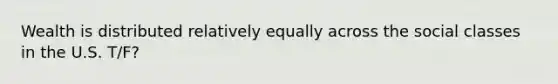 Wealth is distributed relatively equally across the social classes in the U.S. T/F?