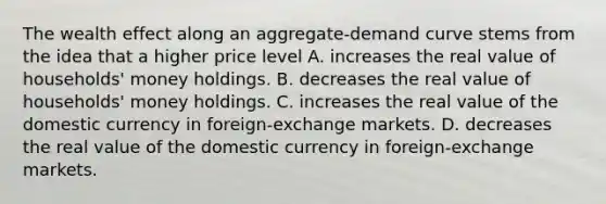 The wealth effect along an aggregate-demand curve stems from the idea that a higher price level A. increases the real value of households' money holdings. B. decreases the real value of households' money holdings. C. increases the real value of the domestic currency in foreign-exchange markets. D. decreases the real value of the domestic currency in foreign-exchange markets.