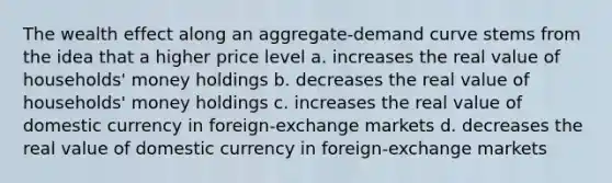 The wealth effect along an aggregate-demand curve stems from the idea that a higher price level a. increases the real value of households' money holdings b. decreases the real value of households' money holdings c. increases the real value of domestic currency in foreign-exchange markets d. decreases the real value of domestic currency in foreign-exchange markets