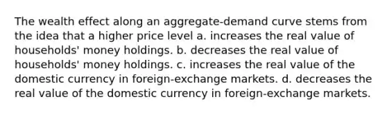 The wealth effect along an aggregate-demand curve stems from the idea that a higher price level a. increases the real value of households' money holdings. b. decreases the real value of households' money holdings. c. increases the real value of the domestic currency in foreign-exchange markets. d. decreases the real value of the domestic currency in foreign-exchange markets.