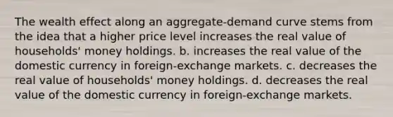 The wealth effect along an aggregate-demand curve stems from the idea that a higher price level increases the real value of households' money holdings. b. increases the real value of the domestic currency in foreign-exchange markets. c. decreases the real value of households' money holdings. d. decreases the real value of the domestic currency in foreign-exchange markets.