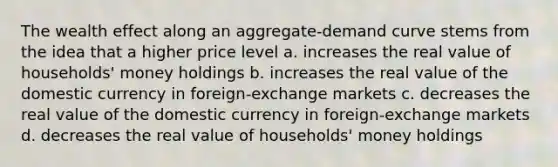 The wealth effect along an aggregate-demand curve stems from the idea that a higher price level a. increases the real value of households' money holdings b. increases the real value of the domestic currency in foreign-exchange markets c. decreases the real value of the domestic currency in foreign-exchange markets d. decreases the real value of households' money holdings