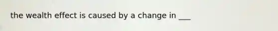 the wealth effect is caused by a change in ___