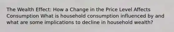 The Wealth Effect: How a Change in the Price Level Affects Consumption What is household consumption influenced by and what are some implications to decline in household wealth?