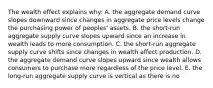 The wealth effect explains why: A. the aggregate demand curve slopes downward since changes in aggregate price levels change the purchasing power of peoples' assets. B. the short-run aggregate supply curve slopes upward since an increase in wealth leads to more consumption. C. the short-run aggregate supply curve shifts since changes in wealth affect production. D. the aggregate demand curve slopes upward since wealth allows consumers to purchase more regardless of the price level. E. the long-run aggregate supply curve is vertical as there is no