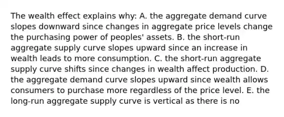 The wealth effect explains why: A. the aggregate demand curve slopes downward since changes in aggregate price levels change the purchasing power of peoples' assets. B. the short-run aggregate supply curve slopes upward since an increase in wealth leads to more consumption. C. the short-run aggregate supply curve shifts since changes in wealth affect production. D. the aggregate demand curve slopes upward since wealth allows consumers to purchase more regardless of the price level. E. the long-run aggregate supply curve is vertical as there is no