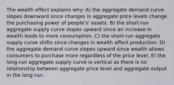 The wealth effect explains why: A) the aggregate demand curve slopes downward since changes in aggregate price levels change the purchasing power of people's' assets. B) the short-run aggregate supply curve slopes upward since an increase in wealth leads to more consumption. C) the short-run aggregate supply curve shifts since changes in wealth affect production. D) the aggregate demand curve slopes upward since wealth allows consumers to purchase more regardless of the price level. E) the long-run aggregate supply curve is vertical as there is no relationship between aggregate price level and aggregate output in the long run.