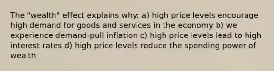 The "wealth" effect explains why: a) high price levels encourage high demand for goods and services in the economy b) we experience demand-pull inflation c) high price levels lead to high interest rates d) high price levels reduce the spending power of wealth