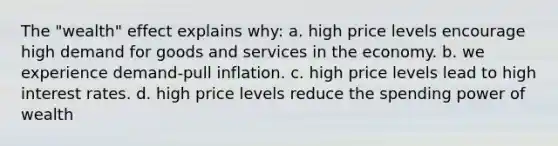 The "wealth" effect explains why: a. high price levels encourage high demand for goods and services in the economy. b. we experience demand-pull inflation. c. high price levels lead to high interest rates. d. high price levels reduce the spending power of wealth