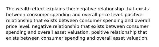 The wealth effect explains the: negative relationship that exists between consumer spending and overall price level. positive relationship that exists between consumer spending and overall price level. negative relationship that exists between consumer spending and overall asset valuation. positive relationship that exists between consumer spending and overall asset valuation.