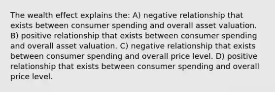 The wealth effect explains the: A) negative relationship that exists between consumer spending and overall asset valuation. B) positive relationship that exists between consumer spending and overall asset valuation. C) negative relationship that exists between consumer spending and overall price level. D) positive relationship that exists between consumer spending and overall price level.